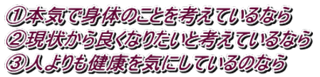 ①本気で身体のことを考えているなら  ➁現状から良くなりたいと考えているなら  ③人よりも健康を気にしているのなら 